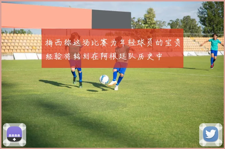 梅西称这场比赛为年轻球员的宝贵经验将铭刻在阿根廷队历史中