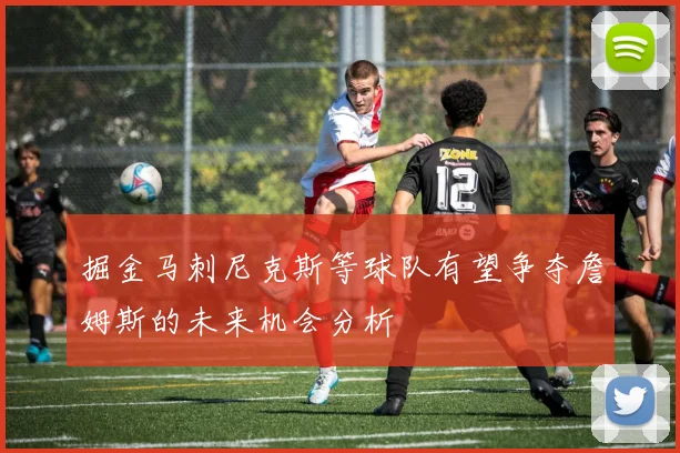 掘金马刺尼克斯等球队有望争夺詹姆斯的未来机会分析