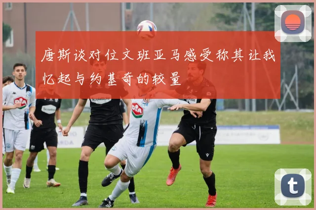 唐斯谈对位文班亚马感受称其让我忆起与约基奇的较量