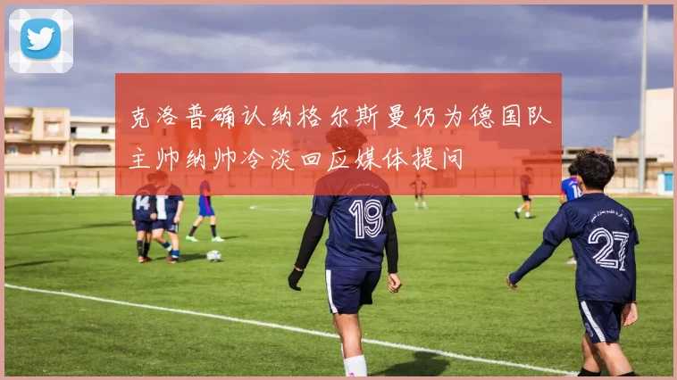 克洛普确认纳格尔斯曼仍为德国队主帅纳帅冷淡回应媒体提问