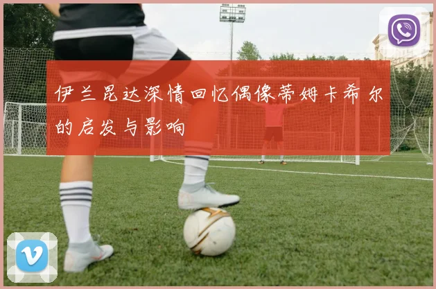 伊兰昆达深情回忆偶像蒂姆卡希尔的启发与影响