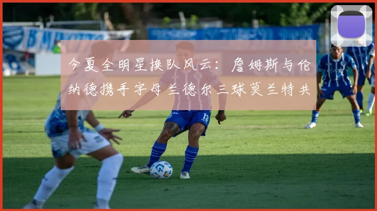 今夏全明星换队风云：詹姆斯与伦纳德携手字母兰德尔三球莫兰特共创辉煌