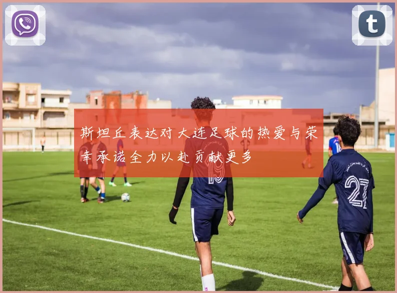斯坦丘表达对大连足球的热爱与荣幸承诺全力以赴贡献更多