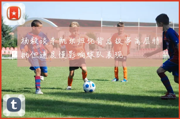 杨毅谈李凯尔归化背后故事高层特批但速度慢影响球队表现