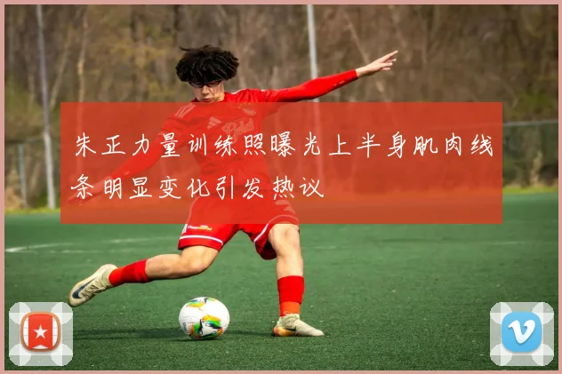 朱正力量训练照曝光上半身肌肉线条明显变化引发热议