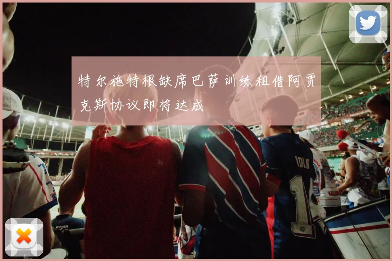 特尔施特根缺席巴萨训练租借阿贾克斯协议即将达成